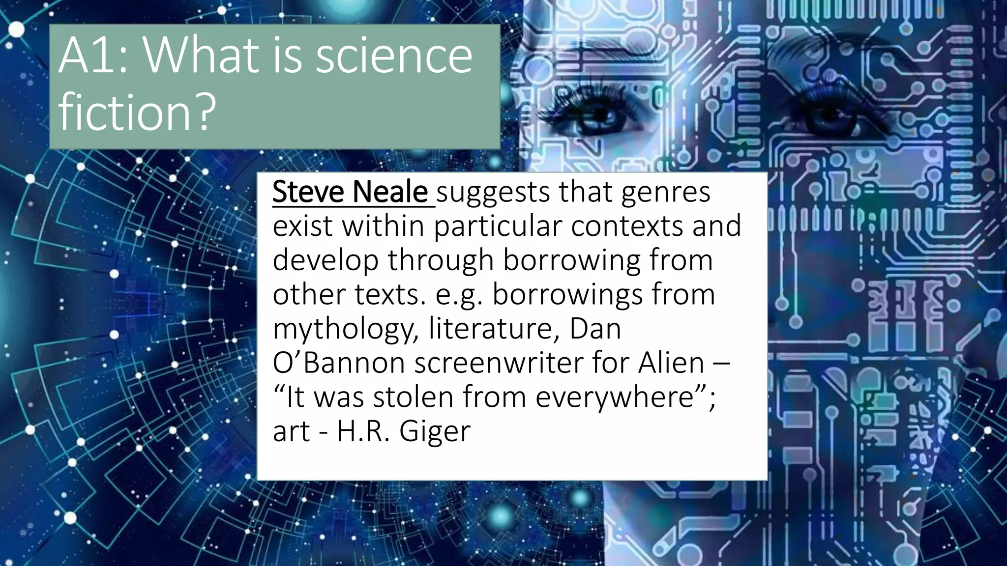 A1: What is science
fiction?
Steve Neale suggests that genres
exist within particular contexts and
develop through borrowing from
other texts. e.g. borrowings from
mythology, literature, Dan
O’Bannon screenwriter for Alien –
“It was stolen from everywhere”;
art - H.R. Giger
 
