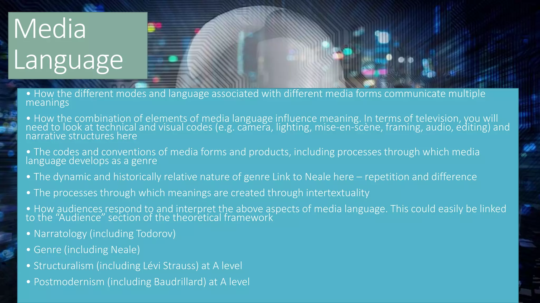 Media
Language
• How the different modes and language associated with different media forms communicate multiple
meanings
• How the combination of elements of media language influence meaning. In terms of television, you will
need to look at technical and visual codes (e.g. camera, lighting, mise-en-scène, framing, audio, editing) and
narrative structures here
• The codes and conventions of media forms and products, including processes through which media
language develops as a genre
• The dynamic and historically relative nature of genre Link to Neale here – repetition and difference
• The processes through which meanings are created through intertextuality
• How audiences respond to and interpret the above aspects of media language. This could easily be linked
to the “Audience” section of the theoretical framework
• Narratology (including Todorov)
• Genre (including Neale)
• Structuralism (including Lévi Strauss) at A level
• Postmodernism (including Baudrillard) at A level
 