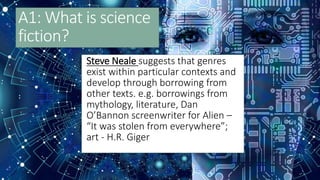 A1: What is science
fiction?
Steve Neale suggests that genres
exist within particular contexts and
develop through borrowing from
other texts. e.g. borrowings from
mythology, literature, Dan
O’Bannon screenwriter for Alien –
“It was stolen from everywhere”;
art - H.R. Giger
 