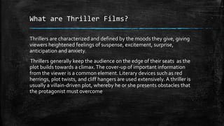 What are Thriller Films?
Thrillers are characterized and defined by the moods they give, giving
viewers heightened feelings of suspense, excitement, surprise,
anticipation and anxiety.
Thrillers generally keep the audience on the edge of their seats as the
plot builds towards a climax.The cover-up of important information
from the viewer is a common element. Literary devices such as red
herrings, plot twists, and cliff hangers are used extensively. A thriller is
usually a villain-driven plot, whereby he or she presents obstacles that
the protagonist must overcome
 
