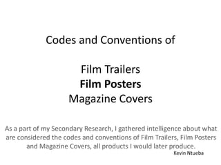 Codes and Conventions of
Film Trailers
Film Posters
Magazine Covers
As a part of my Secondary Research, I gathered intelligence about what
are considered the codes and conventions of Film Trailers, Film Posters
and Magazine Covers, all products I would later produce.
Kevin Ntueba
 