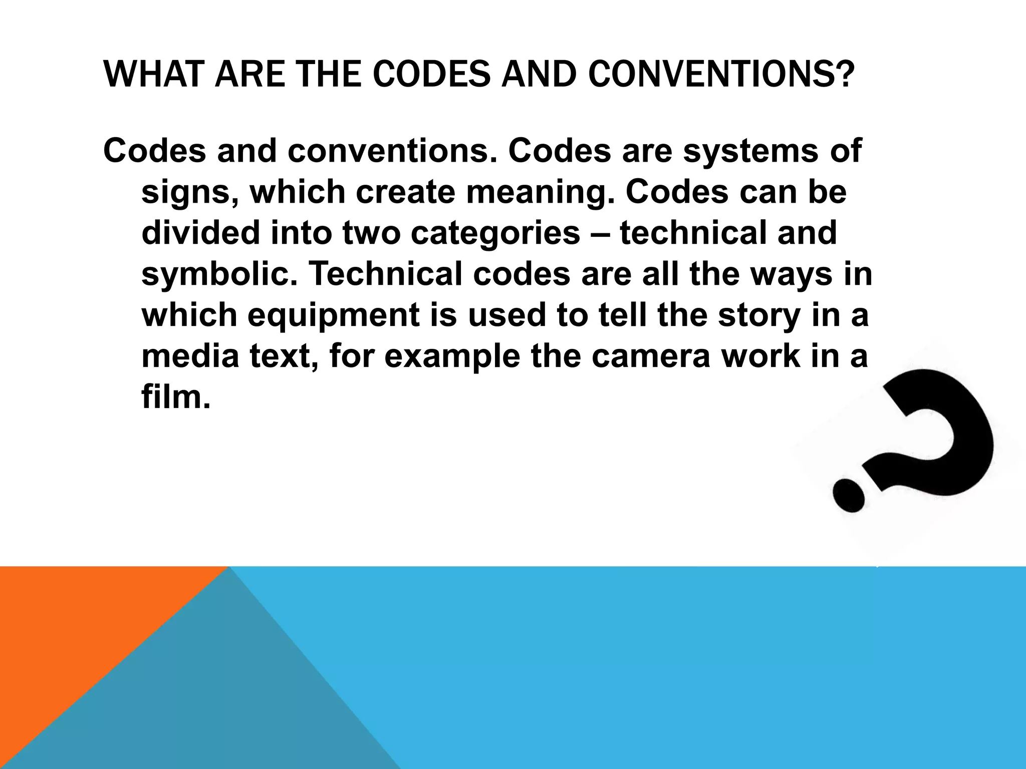 WHAT ARE THE CODES AND CONVENTIONS?
Codes and conventions. Codes are systems of
signs, which create meaning. Codes can be
divided into two categories – technical and
symbolic. Technical codes are all the ways in
which equipment is used to tell the story in a
media text, for example the camera work in a
film.
 