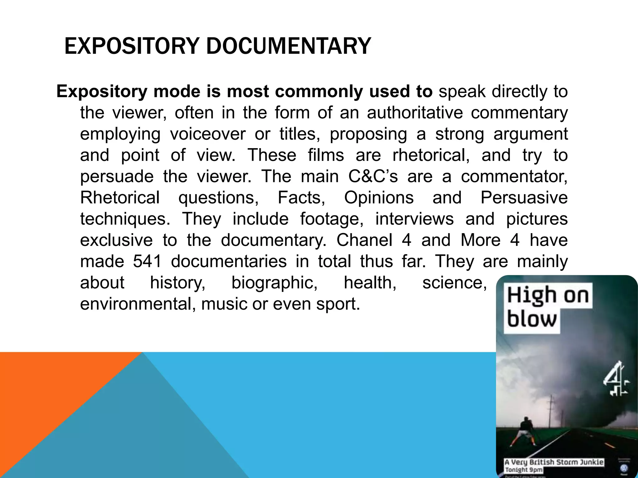 EXPOSITORY DOCUMENTARY
Expository mode is most commonly used to speak directly to
the viewer, often in the form of an authoritative commentary
employing voiceover or titles, proposing a strong argument
and point of view. These films are rhetorical, and try to
persuade the viewer. The main C&C’s are a commentator,
Rhetorical questions, Facts, Opinions and Persuasive
techniques. They include footage, interviews and pictures
exclusive to the documentary. Chanel 4 and More 4 have
made 541 documentaries in total thus far. They are mainly
about history, biographic, health, science, nature,
environmental, music or even sport.
 