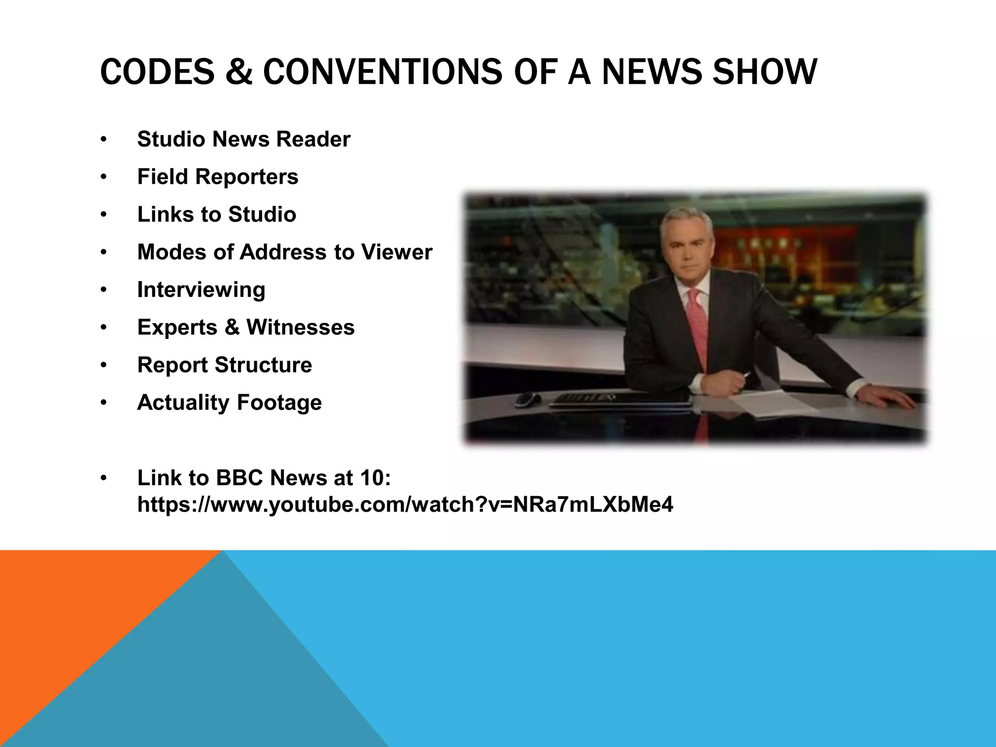 CODES & CONVENTIONS OF A NEWS SHOW
• Studio News Reader
• Field Reporters
• Links to Studio
• Modes of Address to Viewer
• Interviewing
• Experts & Witnesses
• Report Structure
• Actuality Footage
• Link to BBC News at 10:
https://www.youtube.com/watch?v=NRa7mLXbMe4
 