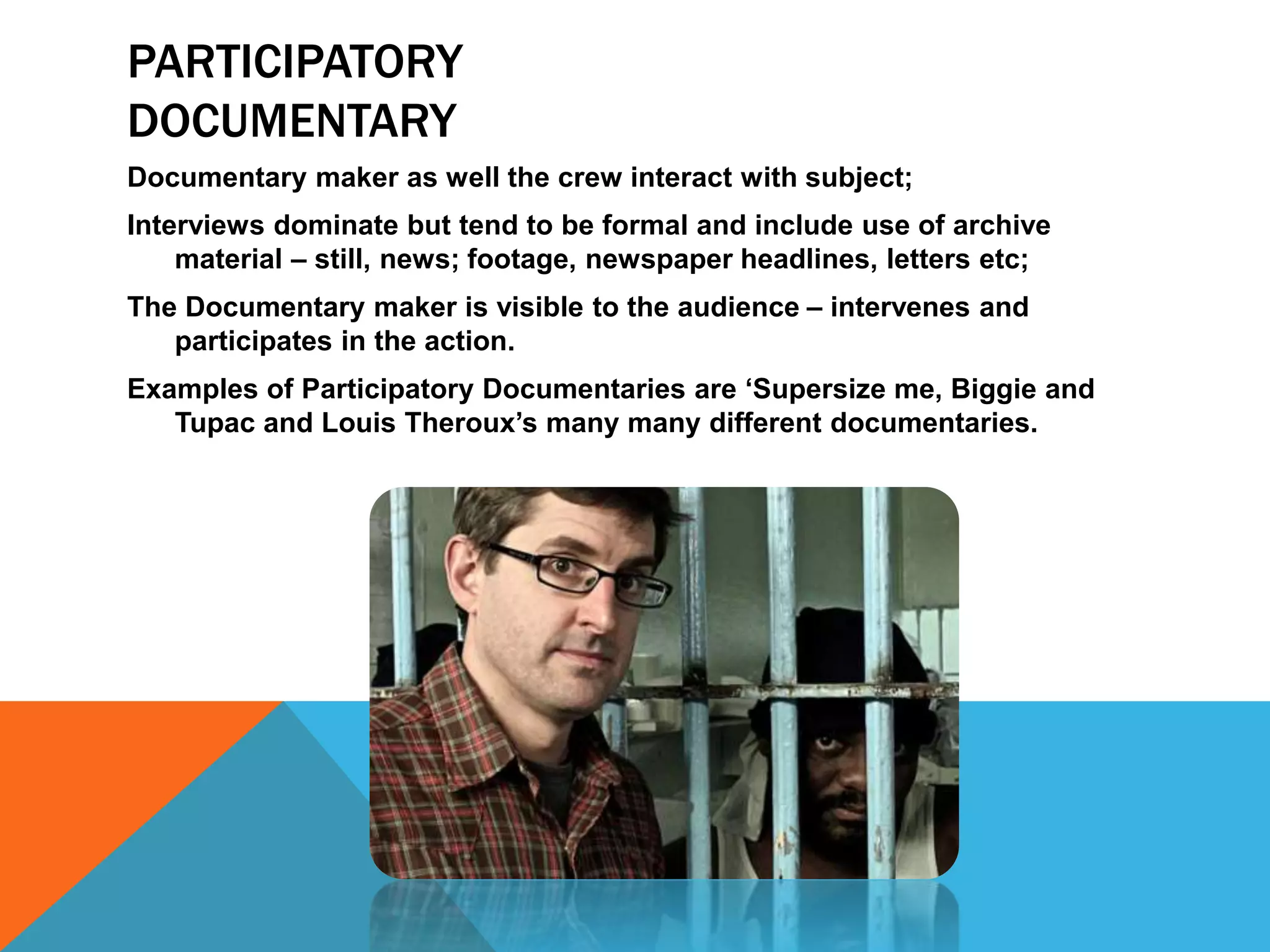 PARTICIPATORY
DOCUMENTARY
Documentary maker as well the crew interact with subject;
Interviews dominate but tend to be formal and include use of archive
material – still, news; footage, newspaper headlines, letters etc;
The Documentary maker is visible to the audience – intervenes and
participates in the action.
Examples of Participatory Documentaries are ‘Supersize me, Biggie and
Tupac and Louis Theroux’s many many different documentaries.
 