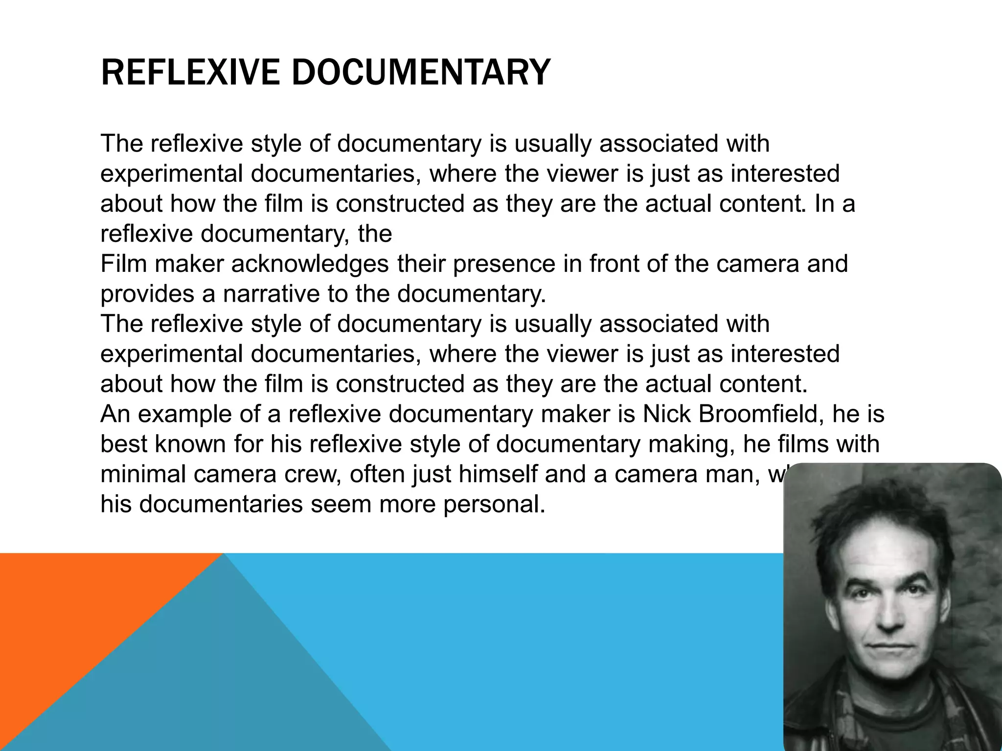 REFLEXIVE DOCUMENTARY
The reflexive style of documentary is usually associated with
experimental documentaries, where the viewer is just as interested
about how the film is constructed as they are the actual content. In a
reflexive documentary, the
Film maker acknowledges their presence in front of the camera and
provides a narrative to the documentary.
The reflexive style of documentary is usually associated with
experimental documentaries, where the viewer is just as interested
about how the film is constructed as they are the actual content.
An example of a reflexive documentary maker is Nick Broomfield, he is
best known for his reflexive style of documentary making, he films with
minimal camera crew, often just himself and a camera man, who makes
his documentaries seem more personal.
 