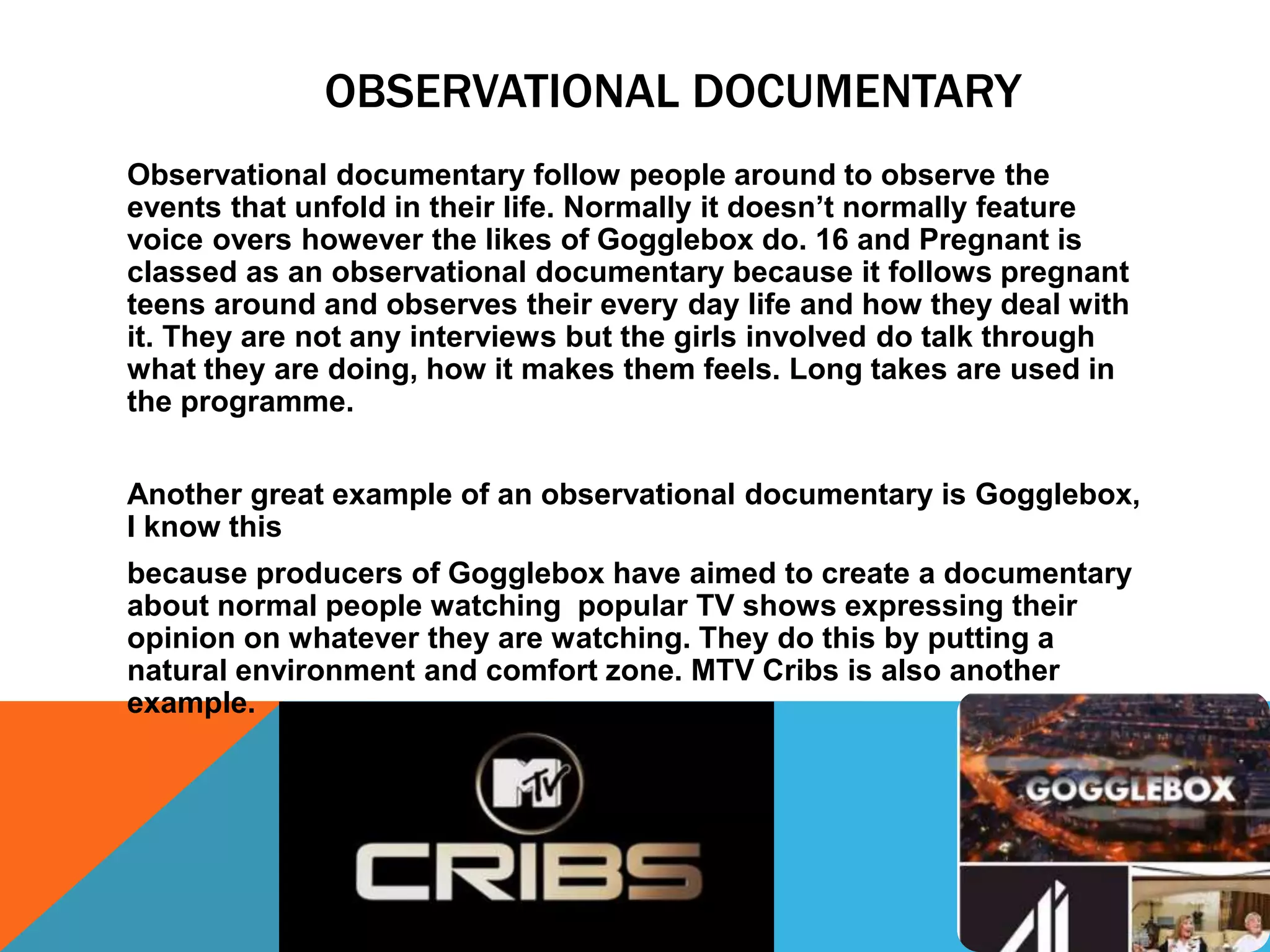 OBSERVATIONAL DOCUMENTARY
Observational documentary follow people around to observe the
events that unfold in their life. Normally it doesn’t normally feature
voice overs however the likes of Gogglebox do. 16 and Pregnant is
classed as an observational documentary because it follows pregnant
teens around and observes their every day life and how they deal with
it. They are not any interviews but the girls involved do talk through
what they are doing, how it makes them feels. Long takes are used in
the programme.
Another great example of an observational documentary is Gogglebox,
I know this
because producers of Gogglebox have aimed to create a documentary
about normal people watching popular TV shows expressing their
opinion on whatever they are watching. They do this by putting a
natural environment and comfort zone. MTV Cribs is also another
example.
 