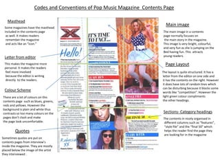 Codes and Conventions of Pop Music Magazine Contents Page

    Masthead
                                                                             Main image
  Some magazines have the masthead
  included in the contents page                                             The main image in a contents
   as well. It makes readers                                                page normally focuses on
   remember the magazine                                                    the main story in the magazine.
   and acts like an “icon.”                                                 This image is very bright, colourful,
                                                                            and very fun as she is jumping on the
                                                                            Bed having fun. This attracts
 Letter from editor                                                         young readers.

  This makes the magazine more                                               Page Layout
  personal. It makes the readers
  feel more involved                                                       The layout is quite structured. It has a
  because the editor is writing                                            letter from the editor on one side and
  directly to the readers.                                                 it has the contents on the right. However
                                                                           it does have lots of random lines which
                                                                           can be disturbing because it blocks some
  Colour Scheme                                                            words like “competition”. However the
There are a lot of colours on this                                         light green colour compliments
contents page such as blues, greens,                                       the other headings.
reds and yellows. However the
background is plain and white thus
contrasts so too many colours on the                                        Sections- Category headings
pages don’t clash and make                                                  The contents in nicely organised in
the page look uncomfortable.                                                different columns such as “features”,
                                                                            “style file” and the “final 50” which
         Quotes                                                             helps the reader find the page they
                                                                            are looking for in the magazine
Sometimes quotes are put on
contents pages from interview’s
inside the magazine. They are mostly
placed below the image of the artist
they interviewed .
 