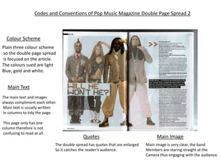 Codes and Conventions of Pop Music Magazine Double Page Spread 2



  Colour Scheme
Plain three colour scheme
so the double page spread
is focused on the article.
The colours sued are light
Blue, gold and white.


   Main Text
The main text and images
always compliment each other.
Main text is usually written
in columns to tidy the page.

 This page only has one
column therefore is not
 confusing to read at all.
                                            Quotes                                  Main Image
                             The double spread has quotes that are enlarged   Main image is very clear, the band
                             So it catches the reader’s audience.             Members are staring straight at the
                                                                              Camera thus engaging with the audience.
 
