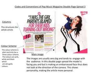 Codes and Conventions of Pop Music Magazine Double Page Spread 3




 Columns

This structures the
whole article.




Colour Scheme
The colour scheme is
 plain and only has a
 three colour scheme.          Main image
 The colours are pink,
white and black           The images are usually very big and tends to engage with
which                     the audience. In this double page spread the model is
 are very girly           facing you and but is making an embarrassed face thus does
colours.
                          not look at the direction of the camera. This shows
                          personality, making the article more personal.
 