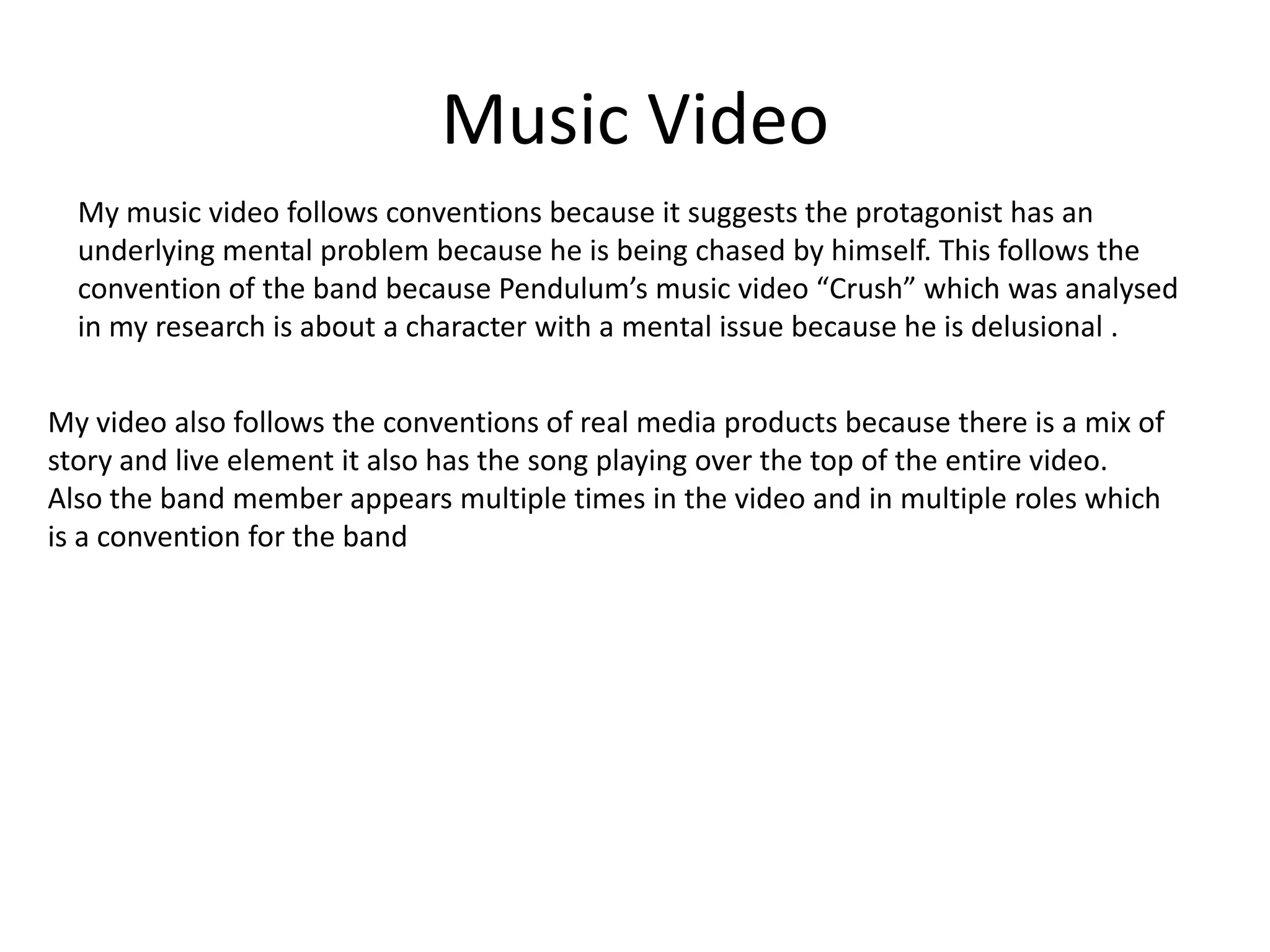 Music Video
My music video follows conventions because it suggests the protagonist has an
underlying mental problem because he is being chased by himself. This follows the
convention of the band because Pendulum’s music video “Crush” which was analysed
in my research is about a character with a mental issue because he is delusional .
My video also follows the conventions of real media products because there is a mix of
story and live element it also has the song playing over the top of the entire video.
Also the band member appears multiple times in the video and in multiple roles which
is a convention for the band
 