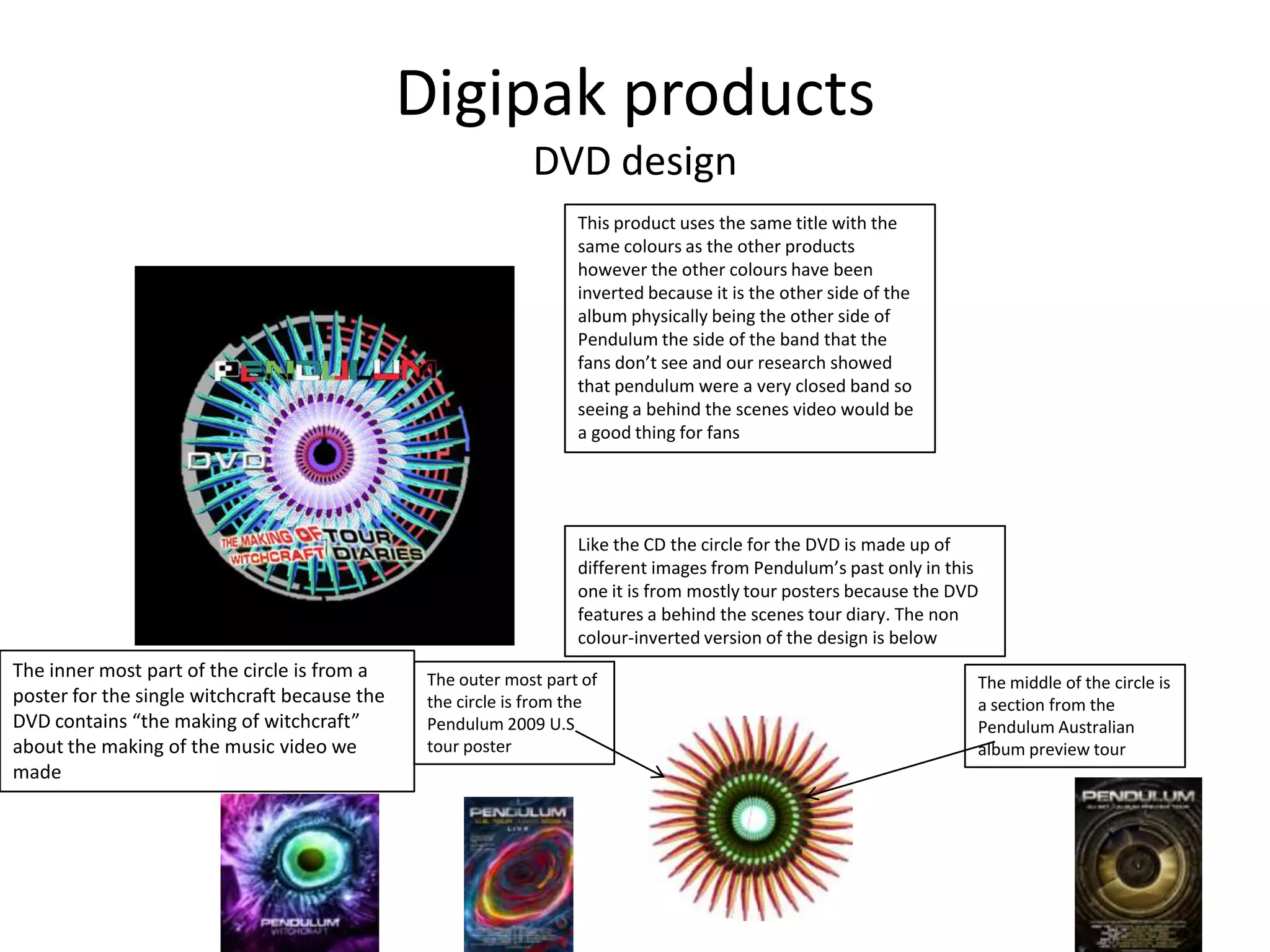 Digipak products
DVD design
This product uses the same title with the
same colours as the other products
however the other colours have been
inverted because it is the other side of the
album physically being the other side of
Pendulum the side of the band that the
fans don’t see and our research showed
that pendulum were a very closed band so
seeing a behind the scenes video would be
a good thing for fans
Like the CD the circle for the DVD is made up of
different images from Pendulum’s past only in this
one it is from mostly tour posters because the DVD
features a behind the scenes tour diary. The non
colour-inverted version of the design is below
The outer most part of
the circle is from the
Pendulum 2009 U.S
tour poster
The middle of the circle is
a section from the
Pendulum Australian
album preview tour
The inner most part of the circle is from a
poster for the single witchcraft because the
DVD contains “the making of witchcraft”
about the making of the music video we
made
 