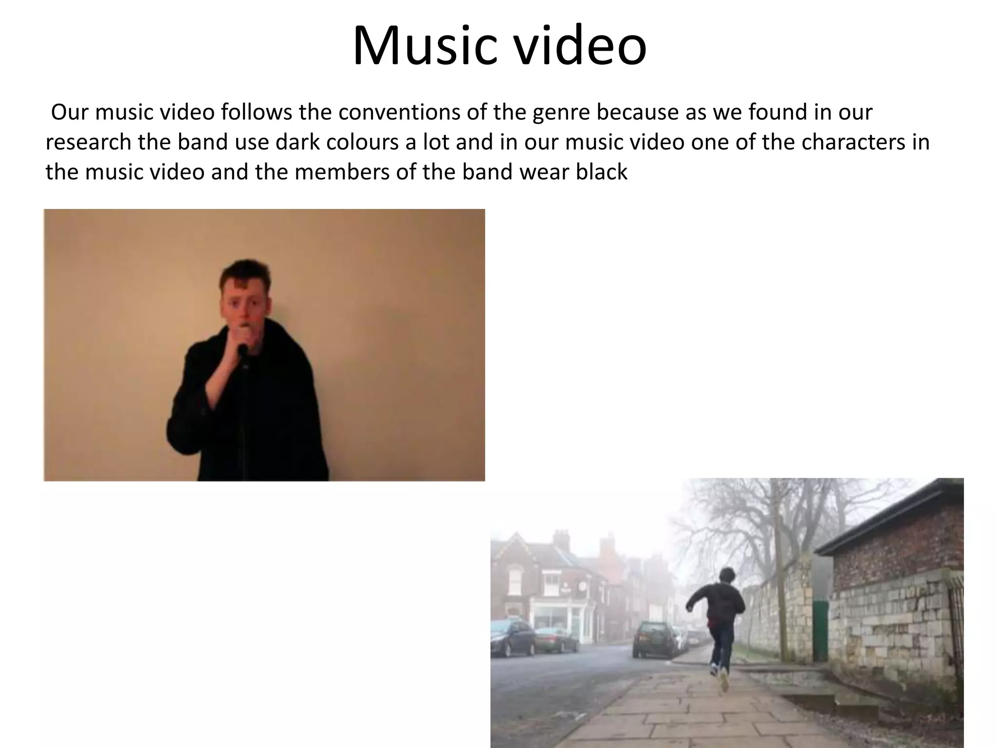 Music video
Our music video follows the conventions of the genre because as we found in our
research the band use dark colours a lot and in our music video one of the characters in
the music video and the members of the band wear black
 