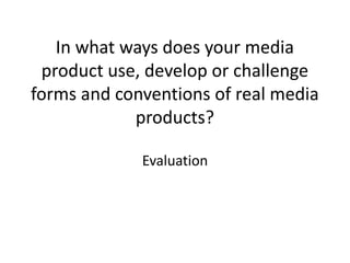 In what ways does your media
product use, develop or challenge
forms and conventions of real media
products?
Evaluation
 