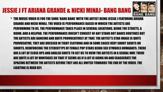 JESSIE J FT ARIANA GRANDE & NICKI MINAJ- BANG BANG 
• THE MUSIC VIDEO IS FOR THE SONG ‘BANG BANG’ WITH THE ARTIST BEING JESSIE J FEATURING ARIANA 
GRANDE AND NICKI MINAJ. THE VIDEO IS PERFORMANCE BASED IN WHICH THE ARTISTS ARE 
PERFORMING TO US. THE PERFORMANCE TAKES PLACE IN SEVERAL LOCATIONS, BEING THE STREETS, A 
ROOM, AND A HELIPAD. THE PERFORMANCE DOESN’T CONSIST OF ANY STAND OUT DANCE ROUTINES BUT 
THE ARTISTS ARE DANCING AND QUITE PROVOCATIVELY AT THAT. THE ARTIST’S STAR IMAGE IS QUITE 
PROVOCATIVE. THEY ARE DRESSED IN TIGHT CLOTHING AND IN SOME CASES VERY SHORT SKIRTS OR 
SHORTS, REINFORCING THE STEREOTYPE OF FEMALE POP STARS BEING SEX SYMBOLS NOWADAYS. THERE 
ARE A LOT OF CLOSE UPS AND ANGLED SHOTS TO GET US TO VIEW THE ARTISTS IN A SEXUAL WAY. THERE 
ARE QUITE A LOT OF MONTAGES SO THAT IT SEEMS AS IF A LOT IS GOING ON AND EXAGGERATE THE 
SPACING BETWEEN THE ARTISTS BEFORE THEY ARE ALL UNITED TOWARDS THE END OF THE VIDEO. THE 
LIGHTING IS HIGH KEY. 
 