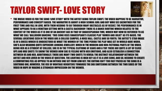 TAYLOR SWIFT- LOVE STORY 
• THE MUSIC VIDEO IS FOR THE SONG ‘LOVE STORY’ WITH THE ARTIST BEING TAYLOR SWIFT. THE VIDEO HAPPENS TO BE NARRATIVE, 
PERFORMANCE AND CONCEPT BASED. THE NARRATIVE IS ABOUT A HIGH SCHOOL GIRL AND BOY WHO SEE EACHOTHER FOR THE 
FIRST TIME AND FALL IN LOVE, WITH THEM NEEDING TO GO THROUGH MANY OBSTACLES AS OF RESULT. THE PERFORMANCE IS IN 
WHAT APPEARS TO BE A VENETIAN SETTING WITH A CASTLE BACKDROP. THERE IS A DANCE ROUTINE WHICH RELATES TO THE 
CONTEXT OF THE VIDEO AS IT IS ONE OF AN ANCIENT AGE IN THAT OF SHAKESPEARIAN TIME, WHICH MAY NOW BE REFERRED TO AS 
WHAT WE CALL ‘BALLROOM DANCING.’ THIS SONG USES SHAKESPEARE’S CLASSIC PLAY ‘ROMEO AND JULIET’ AS ITS BASIS. THE 
SEVERAL LOCATIONS SEEN IN THE VIDEO ARE A COLLEGE CAMPUS, A HUGE HALL, CASTLE AND SO FORTH. THE ARTIST’S STAR IMAGE 
IS OF A DRESS WHICH IS UNDERSTOOD BE WHAT THE WOMEN OF THE TIME PERIOD THE PLAY WAS SET IN WOULD HAVE WORN. 
SHE’S ALSO WEARING QUITE EXPENSIVE LOOKING JEWELLERY. WHEN IN THE MODERN AND NON-FICTIONAL PARTS OF THE VIDEO, 
BEING HER AS A STUDENT AT COLLEGE, SHE IS IN THE TYPICAL CLOTHING OF JEANS AND A TOP. THERE ARE QUITE A LOT OF CLOSE 
UPS AND MID SHOTS TO SHOW THE VIEWER HOW SHE IS FEELING WITH HER EMOTIONS, AND ALSO ESTABLISH A CONNECTION 
BETWEEN US AND HER. ADDITIONALLY, THERE ARE MANY TWO SHOTS TO REVEAL THE DISTINCT RELATIONSHIP BETWEEN THE 
ARTIST AND HER LOVER IN THE VIDEO AT QUESTION. THE LIGHTING IS HIGH KEY AS IT IS A LOVE SONG, AND SO, NEEDING TO CREATE 
A COMFORTING FEEL AS OPPOSE TO AN INTENSE ONE SET FROM LOW KEY. THE EDITING ISN’T TOO FAST PACED AS THE SONG IS A 
SOOTHING ONE. HOWEVER, THE USE OF MONTAGE HEIGHTENS TOWARDS THE END SWITCHING BETWEEN THE TWO SIDES OF THE 
VIDEO IN HOPE OF MAKING A STRONGER IMPRESSION ON THE VIEWER. 
 