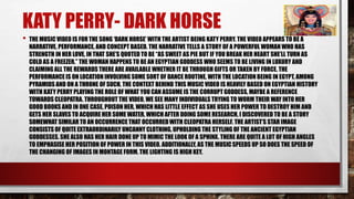 KATY PERRY- DARK HORSE 
• THE MUSIC VIDEO IS FOR THE SONG ‘DARK HORSE’ WITH THE ARTIST BEING KATY PERRY. THE VIDEO APPEARS TO BE A 
NARRATIVE, PERFORMANCE, AND CONCEPT BASED. THE NARRATIVE TELLS A STORY OF A POWERFUL WOMAN WHO HAS 
STRENGTH IN HER LOVE, IN THAT SHE’S QUOTED TO BE “AS SWEET AS PIE BUT IF YOU BREAK HER HEART SHE’LL TURN AS 
COLD AS A FREEZER.” THE WOMAN HAPPENS TO BE AN EGYPTIAN GODDESS WHO SEEMS TO BE LIVING IN LUXURY AND 
CLAIMING ALL THE REWARDS THERE ARE AVAILABLE WHETHER IT BE THROUGH GIFTS OR TAKEN BY FORCE. THE 
PERFORMANCE IS ON LOCATION INVOLVING SOME SORT OF DANCE ROUTINE, WITH THE LOCATION BEING IN EGYPT, AMONG 
PYRAMIDS AND ON A THRONE OF SUCH. THE CONTEXT BEHIND THIS MUSIC VIDEO IS HEAVILY BASED ON EGYPTIAN HISTORY 
WITH KATY PERRY PLAYING THE ROLE OF WHAT YOU CAN ASSUME IS THE CORRUPT GODDESS, MAYBE A REFERENCE 
TOWARDS CLEOPATRA. THROUGHOUT THE VIDEO, WE SEE MANY INDIVIDUALS TRYING TO WORM THEIR WAY INTO HER 
GOOD BOOKS AND IN ONE CASE, POISON HER, WHICH HAS LITTLE EFFECT AS SHE USES HER POWER TO DESTROY HIM AND 
GETS HER SLAVES TO ACQUIRE HER SOME WATER, WHICH AFTER DOING SOME RESEARCH, I DISCOVERED TO BE A STORY 
SOMEWHAT SIMILAR TO AN OCCURRENCE THAT OCCURRED WITH CLEOPATRA HERSELF. THE ARTIST’S STAR IMAGE 
CONSISTS OF QUITE EXTRAORDINARILY UNCANNY CLOTHING, UPHOLDING THE STYLING OF THE ANCIENT EGYPTIAN 
GODDESSES. SHE ALSO HAS HER HAIR DONE UP TO MIMIC THE LOOK OF A SPHINX. THERE ARE QUITE A LOT OF HIGH ANGLES 
TO EMPHASISE HER POSITION OF POWER IN THIS VIDEO. ADDITIONALLY, AS THE MUSIC SPEEDS UP SO DOES THE SPEED OF 
THE CHANGING OF IMAGES IN MONTAGE FORM. THE LIGHTING IS HIGH KEY. 
 