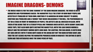 IMAGINE DRAGONS- DEMONS 
• THE MUSIC VIDEO IS FOR THE SONG ‘DEMONS’ BY THE BAND IMAGINE DRAGONS. THE VIDEO IS BOTH 
NARRATIVE AND PERFORMANCE BASED. THE NARRATIVE TELLS THE STORY OF HOW MANY PEOPLE ARE 
AFFECTED BY PROBLEMS OF THEIR OWN, WHETHER IT IS ANOREXIA OR BEING SUBJECT TO ABUSE; 
EVERYONE HAS PROBLEMS AND A ‘DEMON’ THAT NEEDS UNLEASHING IF YOUWILL. THE PERFORMANCE IS 
SET ON A STAGE IN FRONT OF HUNDREDS OF PEOPLE. THE ARTISTS ARE ALL DRESSED IN BLACK, WITH 
THEIR ATTIRE BEING THAT OF A STEREOTYPICAL ONE TOWARDS ROCK ARTISTS, WITH SKINNY JEANS AND 
LOOSE TOPS. THEY ALSO HAVE QUITE DISTINCTIVE HAIRSTYLES, WITH THE LEAD SINGER HAVING A 
MULLET AND THE GUITARIST HAVING QUITE LONG HAIR. THE LIGHTING, YOU CAN ARGUE, IS BOTH HIGH 
KEY AND LOW KEY, WITH IT BEING QUITE DARK IN THE ARENA BUT NOT TOO DARK BEYOND SIGHT, AND 
THEN THE CUT SCENES HELPING THE NARRATIVE PROGRESS BEING IN HIGH KEY. THE EDITING IS QUITE 
SLOW AND THEN INTENSIFIES ONCE THE SONG PICKS UP PACE. 
 