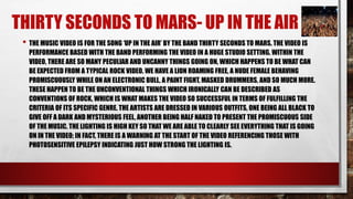 THIRTY SECONDS TO MARS- UP IN THE AIR 
• THE MUSIC VIDEO IS FOR THE SONG ‘UP IN THE AIR’ BY THE BAND THIRTY SECONDS TO MARS. THE VIDEO IS 
PERFORMANCE BASED WITH THE BAND PERFORMING THE VIDEO IN A HUGE STUDIO SETTING. WITHIN THE 
VIDEO, THERE ARE SO MANY PECULIAR AND UNCANNY THINGS GOING ON, WHICH HAPPENS TO BE WHAT CAN 
BE EXPECTED FROM A TYPICAL ROCK VIDEO. WE HAVE A LION ROAMING FREE, A NUDE FEMALE BEHAVING 
PROMISCUOUSLY WHILE ON AN ELECTRONIC BULL, A PAINT FIGHT, MASKED DRUMMERS, AND SO MUCH MORE. 
THESE HAPPEN TO BE THE UNCONVENTIONAL THINGS WHICH IRONICALLY CAN BE DESCRIBED AS 
CONVENTIONS OF ROCK, WHICH IS WHAT MAKES THE VIDEO SO SUCCESSFUL IN TERMS OF FULFILLING THE 
CRITERIA OF ITS SPECIFIC GENRE. THE ARTISTS ARE DRESSED IN VARIOUS OUTFITS, ONE BEING ALL BLACK TO 
GIVE OFF A DARK AND MYSTERIOUS FEEL, ANOTHER BEING HALF NAKED TO PRESENT THE PROMISCUOUS SIDE 
OF THE MUSIC. THE LIGHTING IS HIGH KEY SO THAT WE ARE ABLE TO CLEARLY SEE EVERYTHING THAT IS GOING 
ON IN THE VIDEO; IN FACT, THERE IS A WARNING AT THE START OF THE VIDEO REFERENCING THOSE WITH 
PHOTOSENSITIVE EPILEPSY INDICATING JUST HOW STRONG THE LIGHTING IS. 
 