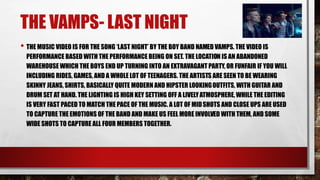 THE VAMPS- LAST NIGHT 
• THE MUSIC VIDEO IS FOR THE SONG ‘LAST NIGHT’ BY THE BOY BAND NAMED VAMPS. THE VIDEO IS 
PERFORMANCE BASED WITH THE PERFORMANCE BEING ON SET. THE LOCATION IS AN ABANDONED 
WAREHOUSE WHICH THE BOYS END UP TURNING INTO AN EXTRAVAGANT PARTY, OR FUNFAIR IF YOU WILL 
INCLUDING RIDES, GAMES, AND A WHOLE LOT OF TEENAGERS. THE ARTISTS ARE SEEN TO BE WEARING 
SKINNY JEANS, SHIRTS, BASICALLY QUITE MODERN AND HIPSTER LOOKINGOUTFITS, WITH GUITAR AND 
DRUM SET AT HAND. THE LIGHTING IS HIGH KEY SETTING OFF A LIVELY ATMOSPHERE, WHILE THE EDITING 
IS VERY FAST PACED TO MATCH THE PACE OF THE MUSIC. A LOT OF MID SHOTS AND CLOSE UPS ARE USED 
TO CAPTURE THE EMOTIONS OF THE BAND AND MAKE US FEEL MORE INVOLVED WITH THEM, AND SOME 
WIDE SHOTS TO CAPTURE ALL FOUR MEMBERS TOGETHER. 
 