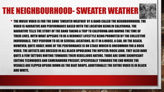 THE NEIGHBOURHOOD- SWEATER WEATHER 
• THE MUSIC VIDEO IS FOR THE SONG ‘SWEATER WEATHER’ BY A BAND CALLED THE NEIGHBOURHOOD. THE 
VIDEO IS NARRATIVE AND PERFORMANCE BASED WITH THE LOCATION BEINGIN CALIFORNIA. THE 
NARRATIVE TELLS THE STORY OF THE BAND TAKING A TRIP TO CALIFORNIA AND HAVING THE TIME OF 
THEIR LIVES, WITH WHAT APPEARS TO BE A HEDONIST LIFESTYLE BEING PROMOTED BY THE COLLECTIVE 
INDIVIDUALS. THEY PERFORM TO US IN SEVERAL LOCATIONS, BE IT IN AHOUSE, A CAR, OR THE BEACH. 
HOWEVER, QUITE ODDLY, NONE OF THE PERFORMANCE IS ON STAGE WHICH IS UNCOMMON FOR A ROCK 
VIDEO. THE ARTISTS ARE DRESSED IN ALL BLACK UPHOLDING THE HIPSTER/ROCK LOOK. THEY ALSO HAVE 
QUITE A FEW TATTOOS HINTING TOWARDS THEIR REBELLIOUS NATURE. THERE ARE SOME SIGNIFICANT 
EDITING TECHNIQUES AND CAMERAWORK PRESENT, SPECIFICALLY TOWARDS THE END WHERE THE 
VISUALS ARE FLIPPED UPSIDE DOWN AS THE BEAT DROPS. ADDITIONALLY, THE ENTIRE VIDEO IS IN BLACK 
AND WHITE. 
 
