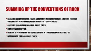 SUMMING UP THE CONVENTIONS OF ROCK 
• NARRATIVE VS PERFORMANCE, TELLING A STORY BUT MAINLY SHOWCASING EMOTIONS THROUGH 
PERFORMANCE USUALLY IN FRONT OF OTHERS E.G. A STAGE OR ARENA. 
• COSTUME- USUALLY DARK IN COLOUR, SKINNY FITTED. 
• DISTINCTIVE HAIRSTYLES. 
• LIGHTING IS USUALLY DARK WITH SPOTLIGHTS OR IN SOME CASES EXTREMELY WELL LIT. 
• INSTRUMENTS, FIRE, DANGEROUS PROPS. 
