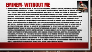 EMINEM- WITHOUT ME 
• THIS MUSIC VIDEO IS FOR THE SONG ‘WITHOUT ME’ WITH THE ARTIST BEING EMINEM. THE VIDEO IS NARRATIVE, PERFORMANCE AND CONCEPT BASED 
THROUGH EMINEM PERFORMING TO US, TELLING US A STORY AND THE MUSIC VIDEO BEING A PARODY OF POP CULTURE. THE NARRATIVE INVOLVED 
TELLS A STORY OF A TROUBLED BOY NEEDING HELP FROM A SUPERHERO, WHICH IN THIS CASE HAPPENS TO BE EMINEM. THE PERFORMANCE IS IN A 
STUDIO SETTING IN WHICH THERE IS A CHAOTIC BACKGROUND WITH EMINEM PERFORMING TO THE CAMERA. IT DOES NOT INVOLVE DANCE 
ROUTINES. IN TERMS OF CONTEXT, THE ENTIRE VIDEO IS MAINLY BASED ON THE IDEA OF A COMIC. WE ALSO SEE EMINEM PLAYING THE ROLE OF ROBIN 
AND WE SEE THE ICONIC BATMAN SYMBOL IN A SPOTLIGHT FORM UTILISEDIN THE VIDEO WITH A SIGN OF AN E. THERE ARE VARIOUS TYPES OF 
LOCATIONS IN THIS VIDEO. INITIALLY, THEY ARE ON A BED WHICH REINFORCES THE STEREOTYPE OF HIP HOP VIDEOS BEING SEXUALLY ORIENTATED. IN 
ANOTHER SCENE, WHILE DRESSED AS BIN LADEN, HE IS IN A CAVE WHICHCONTROVERSIALLY REFERENCES THE TERRORISM THAT WAS PRESENT AT 
THAT TIME. FOR A SIGNIFICANT PORTION OF THE VIDEO THEY ARE IN A CAR REFERENCING THE ICONIC BATMOBILE SEEN IN THE BATMAN SERIES. AS 
FOR THE ARTIST’S STAR IMAGE, HE SPENDS THE MAJORITY OF THE VIDEODRESSED IN THE ATTIRE OF COMIC BOOK HERO ROBIN. THIS IS MORE 
TOWARDS THE CONCEPT BEHIND THE MUSIC VIDEO BUT LINKS TO THE STARIMAGE AS IT CONVEYS THE IDEA OF HIM BEING THIS COMICAL 
INDIVIDUAL THROUGH HIS TAKE ON THE OUTFIT. IN OTHER SECTIONS OF THE VIDEO HE IS SEEN TO BE IN THE STEREOTYPICAL CLOTHING OF BASEBALL 
JACKETS, BAGGY TRACKSUIT BOTTOMS, A BEANIE HAT, AND HAVING EXCESSIVE JEWELLERY ON HIM SUCH AS WATCHES AND BRACELETS. AS FOR 
CAMERA WORK, VOYEURISM IS USED CONSISTENTLY THROUGHOUT THE VIDEO. WE SEE THIS RIGHT AT THE START OF THE VIDEO IN WHICH THE 
DIRECTOR COUNTS DOWN FROM 5 AS WE SEE THE COUNTDOWN ON SCREEN AND THEN ARE PLACED INTO THE SCREEN. WE ARE MADE TO FEEL 
POSITIONED WITH EMINEM AS IF WE ARE THERE WITH HIM. THE LIGHTING IS QUITE HIGH KEY SO THAT WE CAN SEE EVERYTHING THAT IS HAPPENING 
CLEARLY. ADDITIONALLY, THE EDITING IS FAST PACED TO HIGHLIGHT THE CHAOTIC NATURE OF THE GENRE THAT IS HIP HOP AND HOW FAST HIS STYLE 
OF RAP IS. THE RELATIONSHIP BETWEEN EDITING, VISUALS, LYRICS, AND BEAT IS VERY STRONG AND IN SYNCH. 
 