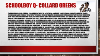 SCHOOLBOY Q- COLLARD GREENS 
• THIS MUSIC VIDEO IS FOR THE SONG ‘COLLARD GREENS’ WITH THE ARTIST BEING SCHOOLBOY Q AND FEATURING KENDRICK LAMAR. THE VIDEO IS 
PERFORMANCE BASED THROUGH THE ARTISTS PERFORMING THE SONG TO US.THE PERFORMANCE IS WITHIN A HOUSE PARTY IN WHICH THE ARTISTS 
SEEM TO BE LIVING A HEDONIST WAY OF LIFE. THE DANCE ROUTINE IS NOT PARTICULARLY PROFESSIONAL AS IT IS MORE PARTY BASED IN WHICH THE 
DANCING COMES OFF AS QUITE AGGRESSIVE AND AS IF IT IS INFLUENCEDBY THE ALCOHOL AND ATMOSPHERE IF ANYTHING. THE LOCATIONS IN THIS 
VIDEO ARE ALL WITHIN WHAT APPEARS TO BE THE ARTIST’S HOUSE. HIS HOUSE IS FILLED WITH FEMALES IN NUDE DRESSING AND PROVOCATIVE 
CLOTHING, REINFORCING THE STEREOTYPE OF HIP HOP BEING EXTREMELY SEXUALLY ORIENTATED. THEY ARE ALSO SEEN IN WHAT APPEARS TO BE HIS 
BACKYARD WHICH CONTAINS A SWIMMING POOL AND A LOT OF SPACE, HIGHLIGHTING HIS LUXURIOUS LIFESTYLE AND CHAOTIC WAY OF LIVING 
THROUGH THE AMOUNT OF PEOPLE PRESENT AND ALCOHOL. AS FOR THE ARTIST’S STAR IMAGE, HE IS DRESSED IN A PATTERNED T-SHIRT AND BAGGY 
JEANS, WITH HIS SIGNATURE BUCKET HAT, RELATING TO WHAT HIP HOP ARTISTS ARE STEREOTYPICALLY THOUGHT TO ALWAYS DRESS AS. THE EDITING 
FOR THE VIDEO IS REALLY FAST PACED TOP MATCH THE RHYTHM OF THE SONG AND EMPHASISE HOW CHAOTIC IT ACTUALLY IS. THE USE OF MONTAGE 
IS SEEMED TO BE ABUSED IN THIS VIDEO. IT MAKES IT DIFFICULT FOR THE VIEWER TO FOCUS ON A PARTICULAR SCENE LONG ENOUGH WHICH PROVES 
VERY EFFECTIVE IN THE VIDEO ACCOMPLISHING ITS STYLE OF CHOICE. FURTHERMORE, A LOT OF SPECIAL EFFECTS ARE USED IN SPLITTING THE 
SCREENS AND CREATING SYMMETRY AND SUCH FOR A SURREAL FEEL. THIS HELPS HIGHLIGHT THE NATURE OF THE VIDEO AND INDICATES THE USE OF 
DRUGS AND SUCH, AS THE VISUALS ARE QUITE HECTIC TO SAY THE LEAST. IT ALSO IMPLIES TOWARDS THE GENRE OF HIP HOP BEING QUITE MODERN 
NOWADAYS AND INVOLVING A LOT OF TECHNOLOGY IN ITS MUSIC, AND THEREFORE, INVOLVING A HUGE USE OF TECHNOLOGY IN THE VIDEO MAKING. 
THE RELATIONSHIP BETWEEN EDITING, VISUALS, LYRICS, AND BEAT IS VERY STRONG AND IN SYNCH. 
 
