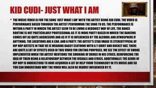KID CUDI- JUST WHAT I AM 
• THE MUSIC VIDEO IS FOR THE SONG ‘JUST WHAT I AM’ WITH THE ARTIST BEING KID CUDI. THE VIDEO IS 
PERFORMANCE BASED THROUGH THE ARTIST PERFORMING THE SONG TO US. THE PERFORMANCE IS 
WITHIN A PARTY IN WHICH THE ARTIST SEEM TO BE LIVING A HEDONIST WAY OF LIFE. THE DANCE 
ROUTINE IS NOT PARTICULARLY PROFESSIONAL AS IT IS MORE PARTY BASED IN WHICH THE DANCING 
COMES OFF AS QUITE AGGRESSIVE AND AS IF IT IS INFLUENCED BY THE ALCOHOL AND ATMOSPHERE IF 
ANYTHING. THE LOCATIONS ARE A CAR, AND A PARTY. THE ARTIST’S STAR IMAGE IS STEREOTYPICAL OF 
HIP HOP ARTISTS IN THAT HE IS WEARING BAGGY CLOTHING WITH A T-SHIRT AND BUCKET HAT. THERE 
ARE QUITE A LOT OF EFFECTS USED IN THIS VIDEO FOR EDITING PURPOSES. WE SEE THE EFFECT OF SMOKE 
IMPLEMENTED WHEN THE ARTIST MENTIONS THE SMOKING OF DRUGS IN HIS LYRICS, REINFORCING THE 
IDEA OF THEIR BEING A RELATIONSHIP BETWEEN THE VISUALS AND LYRICS. ADDITIONALLY, THE GENRE OF 
HIP HOP IS UNDERSTOOD TO HAVE ACQUIRED A LOT OF HELP FROM TECHNOLOGY IN ITS MUSIC AND SO 
YOU CAN UNDERSTAND WHY THE VIDEO WILL ALSO BE HEAVILY INFLUENCED BY IT. 
 