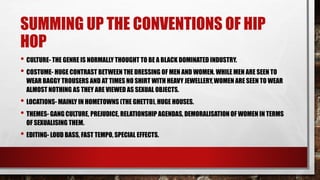 SUMMING UP THE CONVENTIONS OF HIP 
HOP 
• CULTURE- THE GENRE IS NORMALLY THOUGHT TO BE A BLACK DOMINATED INDUSTRY. 
• COSTUME- HUGE CONTRAST BETWEEN THE DRESSING OF MEN AND WOMEN. WHILE MEN ARE SEEN TO 
WEAR BAGGY TROUSERS AND AT TIMES NO SHIRT WITH HEAVY JEWELLERY, WOMEN ARE SEEN TO WEAR 
ALMOST NOTHING AS THEY ARE VIEWED AS SEXUAL OBJECTS. 
• LOCATIONS- MAINLY IN HOMETOWNS (THE GHETTO), HUGE HOUSES. 
• THEMES- GANG CULTURE, PREJUDICE, RELATIONSHIP AGENDAS, DEMORALISATION OF WOMEN IN TERMS 
OF SEXUALISING THEM. 
• EDITING- LOUD BASS, FAST TEMPO, SPECIAL EFFECTS. 
 