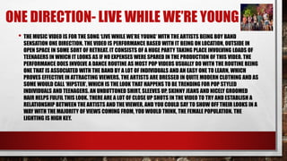 ONE DIRECTION- LIVE WHILE WE’RE YOUNG 
• THE MUSIC VIDEO IS FOR THE SONG ‘LIVE WHILE WE’RE YOUNG’ WITH THE ARTISTS BEING BOY BAND 
SENSATION ONE DIRECTION. THE VIDEO IS PERFORMANCE BASED WITH IT BEING ON LOCATION, OUTSIDE IN 
OPEN SPACE IN SOME SORT OF RETREAT. IT CONSISTS OF A HUGE PARTY TAKING PLACE INVOLVING LOADS OF 
TEENAGERS IN WHICH IT LOOKS AS IF NO EXPENSES WERE SPARED IN THE PRODUCTION OF THIS VIDEO. THE 
PERFORMANCE DOES INVOLVE A DANCE ROUTINE AS MOST POP VIDEOS USUALLY DO WITH THE ROUTINE BEING 
ONE THAT IS ASSOCIATED WITH THE BAND BY A LOT OF INDIVIDUALS AND AN EASY ONE TO LEARN, WHICH 
PROVES EFFECTIVE IN ATTRACTING VIEWERS. THE ARTISTS ARE DRESSED IN QUITE MODERN CLOTHING AND AS 
SOME WOULD CALL ‘HIPSTER’, WHICH IS THE LOOK THAT HAPPENS TO BE TRENDING FOR POP STYLED 
INDIVIDUALS AND TEENAGERS. AN UNBUTTONED SHIRT, SLEEVES UP, SKINNY JEANS AND NICELY GROOMED 
HAIR HELPS FULFIL THIS LOOK. THERE ARE A LOT OF CLOSE UP SHOTS IN THE VIDEO TO TRY AND ESTABLISH A 
RELATIONSHIP BETWEEN THE ARTISTS AND THE VIEWER, AND YOU COULD SAY TO SHOW OFF THEIR LOOKS IN A 
WAY WITH THE MAJORITY OF VIEWS COMING FROM, YOU WOULD THINK, THE FEMALE POPULATION. THE 
LIGHTING IS HIGH KEY. 
 