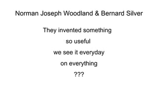 Norman Joseph Woodland & Bernard Silver
They invented something
so useful
we see it everyday
on everything
???

 