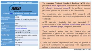 American National Standards Institute
An official logo of the American National Standards
Institute
Abbreviation ANSI
Formation October 19, 1918 (100 years ago)
Type NPO
Legal status 501(c)(3) private
Purpose National standards
Headquarters Washington, D.C., USA
38°54′14″N 77°02′35″W
Membership 125,000 companies and 3.5 million
professionals
Official language English
President and CEO Joe Bhatia
Website ansi.org
• The American National Standards Institute (ANSI ) is a
private non-profit organization that oversees the development
of voluntary consensus standards for products, services,
processes, systems, and personnel in the United States.
• The organization also coordinates U.S. standards with
international standards so that American products can be used
worldwide.
• ANSI accredits standards that are developed by
representatives of other standards organizations, government
agencies, consumer groups, companies, and others.
• These standards ensure that the characteristics and
performance of products are consistent, that people use the
same definitions and terms, and that products are tested the
same way.
• ANSI also accredits organizations that carry out product or
personnel certification in accordance with requirements
defined in international standards
PREPARED BY : PROF.D.V.PATEL
 