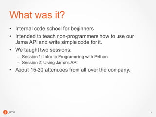 2
What was it?
• Internal code school for beginners
• Intended to teach non-programmers how to use our
Jama API and write ...