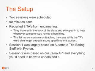 4
The Setup
• Two sessions were scheduled.
• 90 minutes each
• Recruited 2 TA’s from engineering:
– They hovered in the back of the class and swooped in to help
whenever someone was having a hard time.
– This let me concentrate on teaching the class while the TA’s
were able to get through issues specific to the student.
• Session 1 was largely based on Automate The Boring
Stuff with Python.
• Session 2 was based on our Jama API and everything
you’d need to know to understand it.
 
