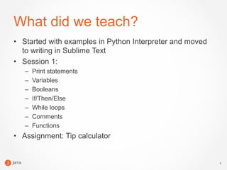 5
What did we teach?
• Started with examples in Python Interpreter and moved
to writing in Sublime Text
• Session 1:
– Print statements
– Variables
– Booleans
– If/Then/Else
– While loops
– Comments
– Functions
• Assignment: Tip calculator
 