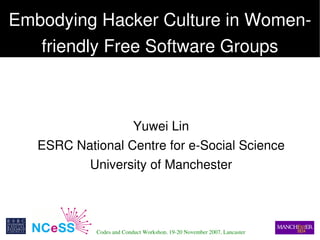 Embodying Hacker Culture in Women­
   friendly Free Software Groups



                   Yuwei Lin
    ESRC National Centre for e­Social Science
           University of Manchester



 
             Codes and Conduct Workshop, 19­20 November 2007, Lancaster