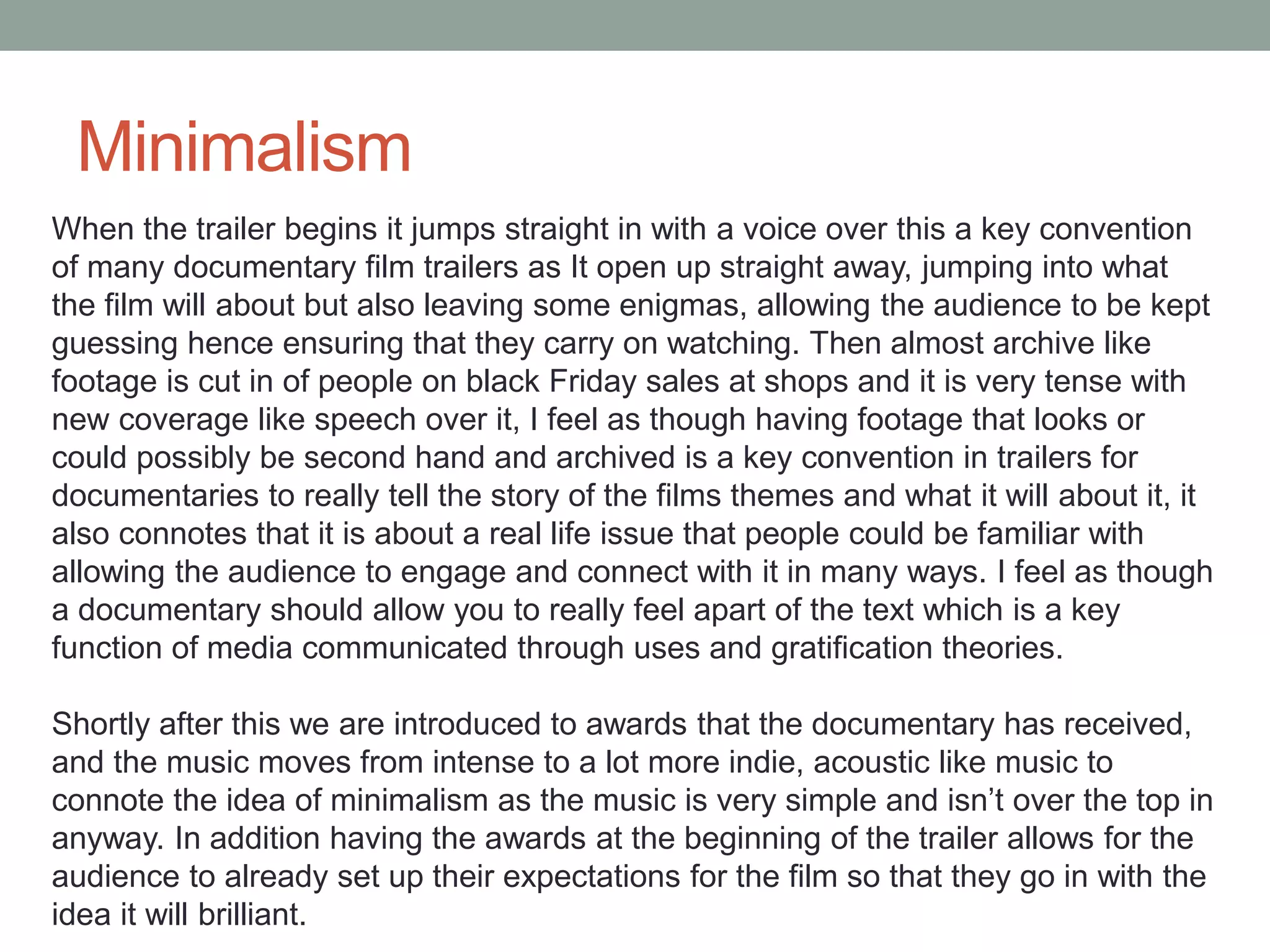 Minimalism
When the trailer begins it jumps straight in with a voice over this a key convention
of many documentary film trailers as It open up straight away, jumping into what
the film will about but also leaving some enigmas, allowing the audience to be kept
guessing hence ensuring that they carry on watching. Then almost archive like
footage is cut in of people on black Friday sales at shops and it is very tense with
new coverage like speech over it, I feel as though having footage that looks or
could possibly be second hand and archived is a key convention in trailers for
documentaries to really tell the story of the films themes and what it will about it, it
also connotes that it is about a real life issue that people could be familiar with
allowing the audience to engage and connect with it in many ways. I feel as though
a documentary should allow you to really feel apart of the text which is a key
function of media communicated through uses and gratification theories.
Shortly after this we are introduced to awards that the documentary has received,
and the music moves from intense to a lot more indie, acoustic like music to
connote the idea of minimalism as the music is very simple and isn’t over the top in
anyway. In addition having the awards at the beginning of the trailer allows for the
audience to already set up their expectations for the film so that they go in with the
idea it will brilliant.
 