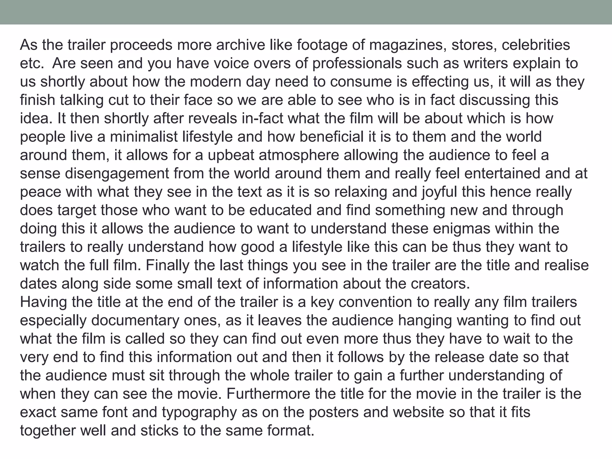As the trailer proceeds more archive like footage of magazines, stores, celebrities
etc. Are seen and you have voice overs of professionals such as writers explain to
us shortly about how the modern day need to consume is effecting us, it will as they
finish talking cut to their face so we are able to see who is in fact discussing this
idea. It then shortly after reveals in-fact what the film will be about which is how
people live a minimalist lifestyle and how beneficial it is to them and the world
around them, it allows for a upbeat atmosphere allowing the audience to feel a
sense disengagement from the world around them and really feel entertained and at
peace with what they see in the text as it is so relaxing and joyful this hence really
does target those who want to be educated and find something new and through
doing this it allows the audience to want to understand these enigmas within the
trailers to really understand how good a lifestyle like this can be thus they want to
watch the full film. Finally the last things you see in the trailer are the title and realise
dates along side some small text of information about the creators.
Having the title at the end of the trailer is a key convention to really any film trailers
especially documentary ones, as it leaves the audience hanging wanting to find out
what the film is called so they can find out even more thus they have to wait to the
very end to find this information out and then it follows by the release date so that
the audience must sit through the whole trailer to gain a further understanding of
when they can see the movie. Furthermore the title for the movie in the trailer is the
exact same font and typography as on the posters and website so that it fits
together well and sticks to the same format.
 