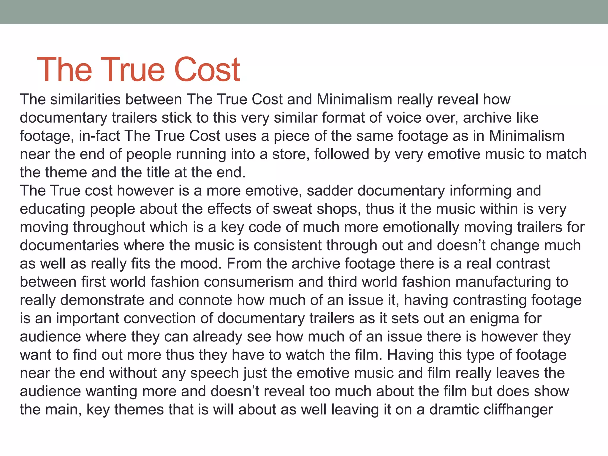The True Cost
The similarities between The True Cost and Minimalism really reveal how
documentary trailers stick to this very similar format of voice over, archive like
footage, in-fact The True Cost uses a piece of the same footage as in Minimalism
near the end of people running into a store, followed by very emotive music to match
the theme and the title at the end.
The True cost however is a more emotive, sadder documentary informing and
educating people about the effects of sweat shops, thus it the music within is very
moving throughout which is a key code of much more emotionally moving trailers for
documentaries where the music is consistent through out and doesn’t change much
as well as really fits the mood. From the archive footage there is a real contrast
between first world fashion consumerism and third world fashion manufacturing to
really demonstrate and connote how much of an issue it, having contrasting footage
is an important convection of documentary trailers as it sets out an enigma for
audience where they can already see how much of an issue there is however they
want to find out more thus they have to watch the film. Having this type of footage
near the end without any speech just the emotive music and film really leaves the
audience wanting more and doesn’t reveal too much about the film but does show
the main, key themes that is will about as well leaving it on a dramtic cliffhanger
 