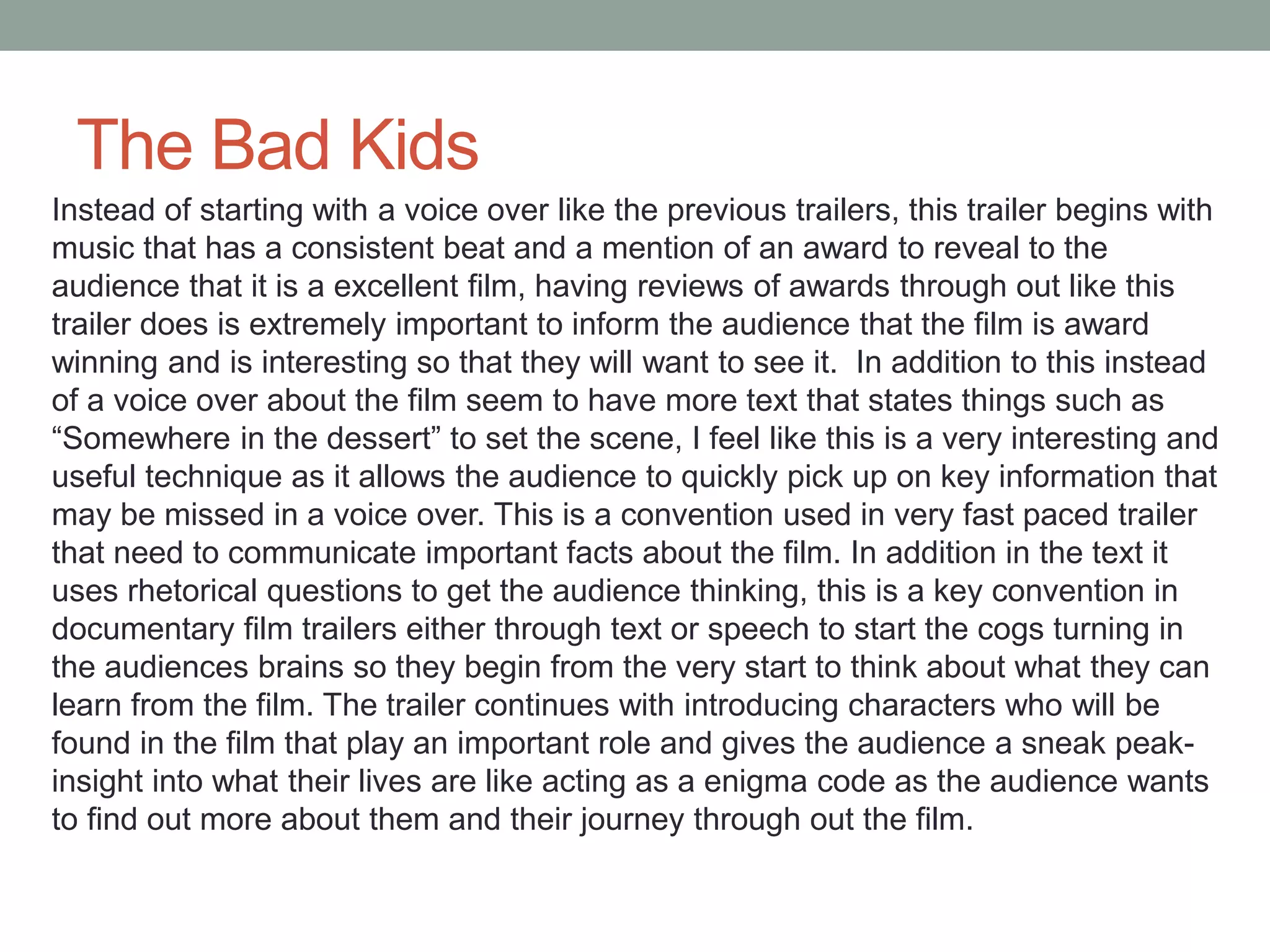 The Bad Kids
Instead of starting with a voice over like the previous trailers, this trailer begins with
music that has a consistent beat and a mention of an award to reveal to the
audience that it is a excellent film, having reviews of awards through out like this
trailer does is extremely important to inform the audience that the film is award
winning and is interesting so that they will want to see it. In addition to this instead
of a voice over about the film seem to have more text that states things such as
“Somewhere in the dessert” to set the scene, I feel like this is a very interesting and
useful technique as it allows the audience to quickly pick up on key information that
may be missed in a voice over. This is a convention used in very fast paced trailer
that need to communicate important facts about the film. In addition in the text it
uses rhetorical questions to get the audience thinking, this is a key convention in
documentary film trailers either through text or speech to start the cogs turning in
the audiences brains so they begin from the very start to think about what they can
learn from the film. The trailer continues with introducing characters who will be
found in the film that play an important role and gives the audience a sneak peak-
insight into what their lives are like acting as a enigma code as the audience wants
to find out more about them and their journey through out the film.
 