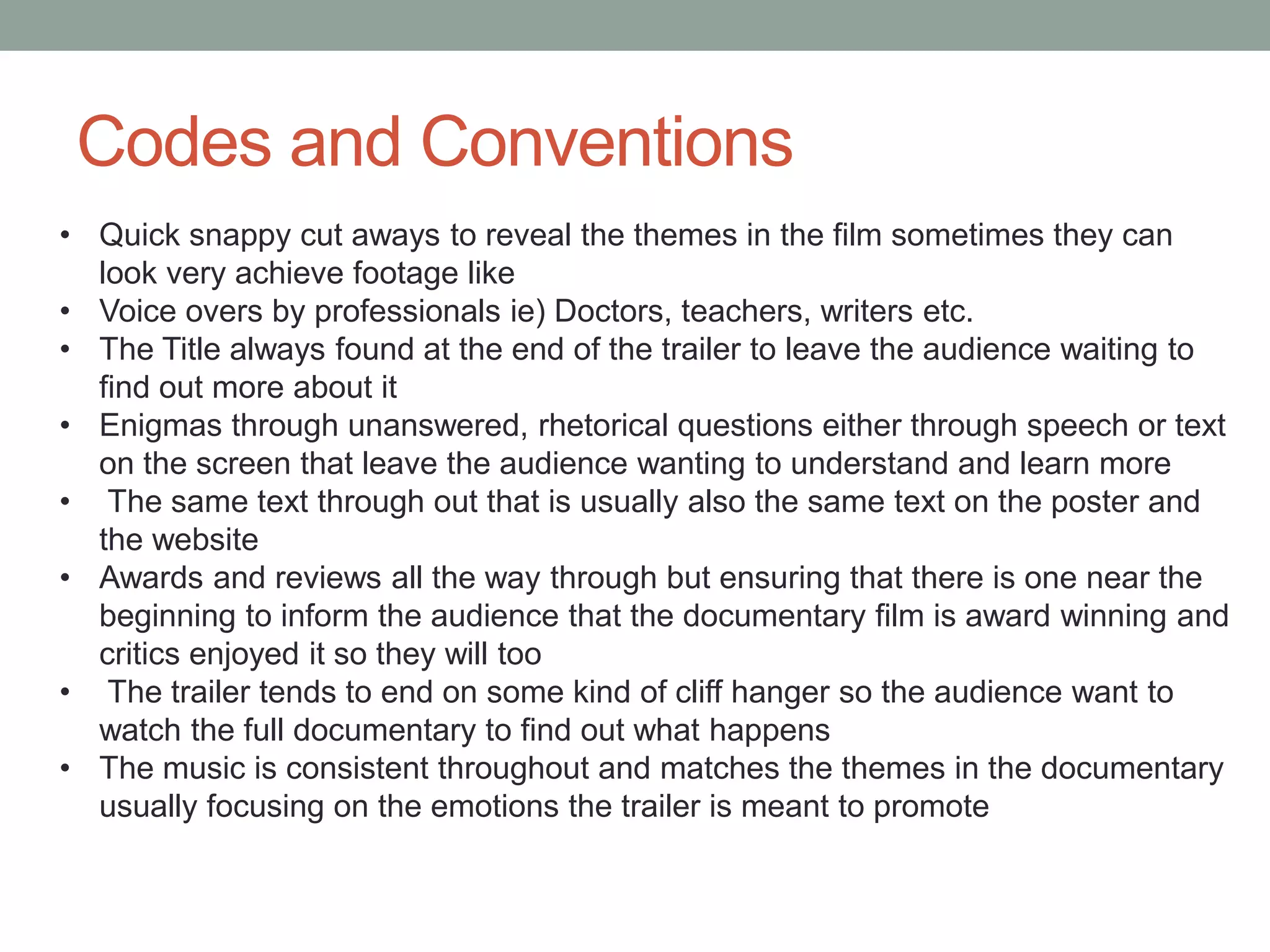 Codes and Conventions
• Quick snappy cut aways to reveal the themes in the film sometimes they can
look very achieve footage like
• Voice overs by professionals ie) Doctors, teachers, writers etc.
• The Title always found at the end of the trailer to leave the audience waiting to
find out more about it
• Enigmas through unanswered, rhetorical questions either through speech or text
on the screen that leave the audience wanting to understand and learn more
• The same text through out that is usually also the same text on the poster and
the website
• Awards and reviews all the way through but ensuring that there is one near the
beginning to inform the audience that the documentary film is award winning and
critics enjoyed it so they will too
• The trailer tends to end on some kind of cliff hanger so the audience want to
watch the full documentary to find out what happens
• The music is consistent throughout and matches the themes in the documentary
usually focusing on the emotions the trailer is meant to promote
 