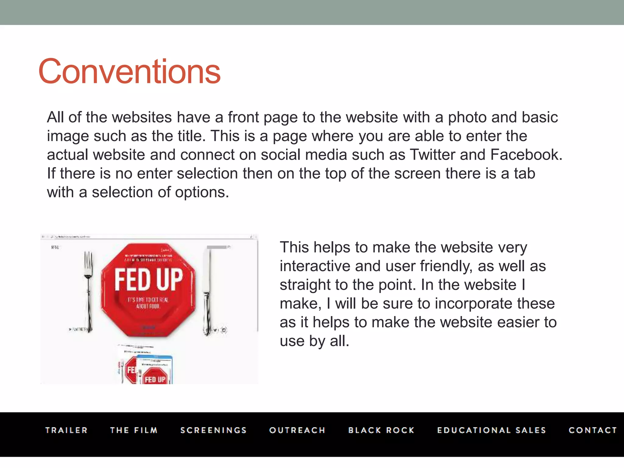Conventions
All of the websites have a front page to the website with a photo and basic
image such as the title. This is a page where you are able to enter the
actual website and connect on social media such as Twitter and Facebook.
If there is no enter selection then on the top of the screen there is a tab
with a selection of options.
This helps to make the website very
interactive and user friendly, as well as
straight to the point. In the website I
make, I will be sure to incorporate these
as it helps to make the website easier to
use by all.
 