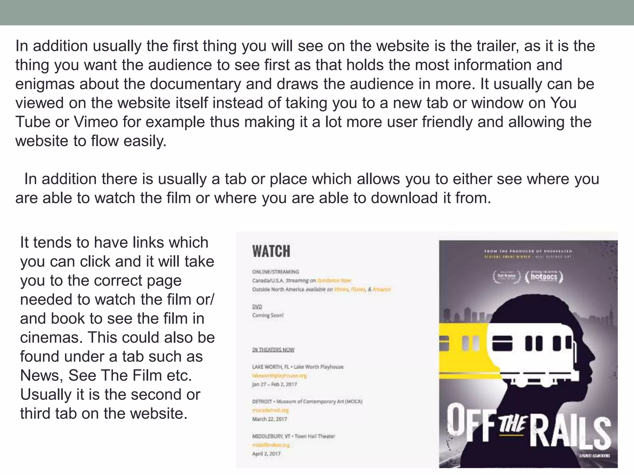 In addition usually the first thing you will see on the website is the trailer, as it is the
thing you want the audience to see first as that holds the most information and
enigmas about the documentary and draws the audience in more. It usually can be
viewed on the website itself instead of taking you to a new tab or window on You
Tube or Vimeo for example thus making it a lot more user friendly and allowing the
website to flow easily.
In addition there is usually a tab or place which allows you to either see where you
are able to watch the film or where you are able to download it from.
It tends to have links which
you can click and it will take
you to the correct page
needed to watch the film or/
and book to see the film in
cinemas. This could also be
found under a tab such as
News, See The Film etc.
Usually it is the second or
third tab on the website.
 