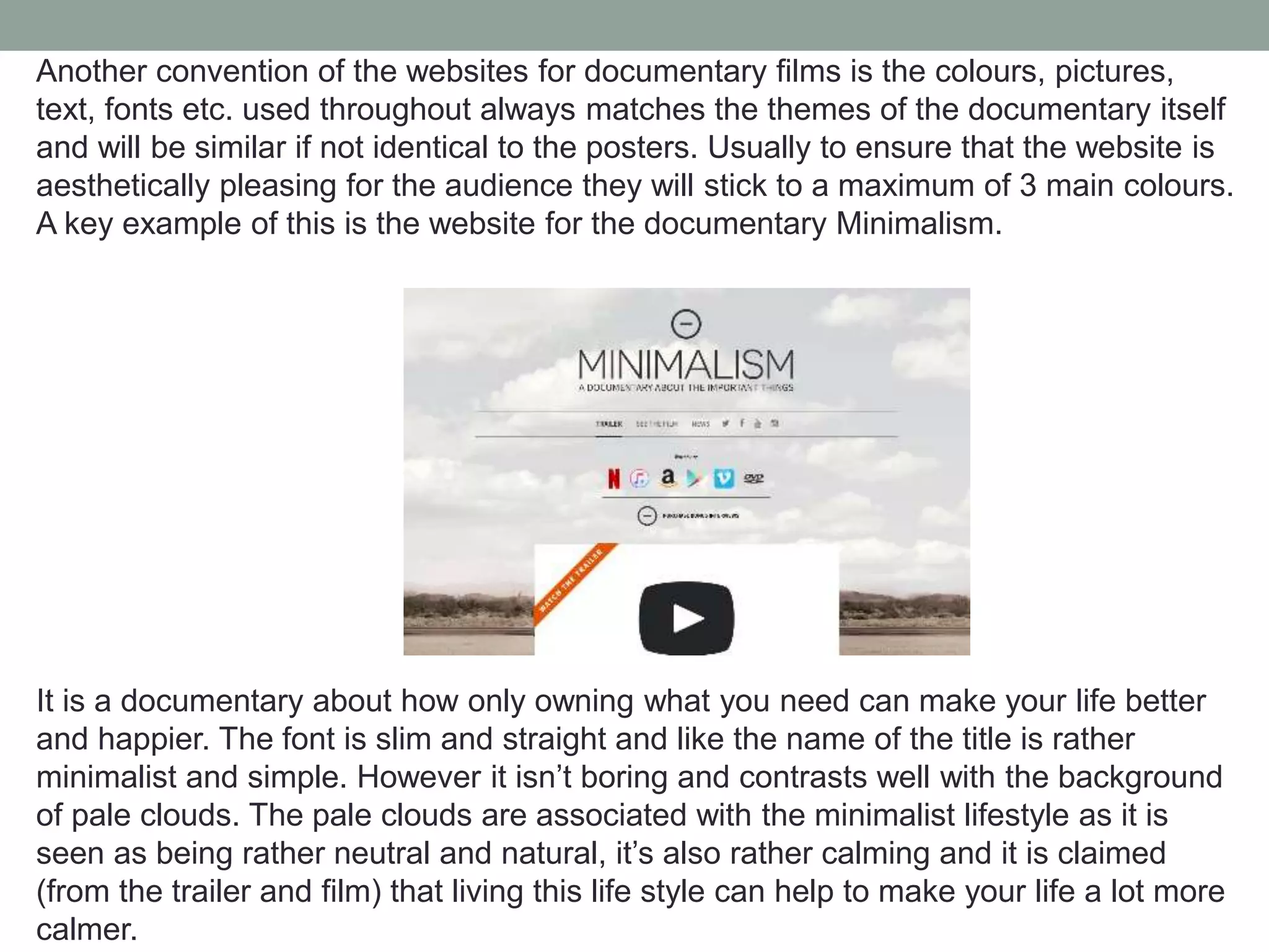 Another convention of the websites for documentary films is the colours, pictures,
text, fonts etc. used throughout always matches the themes of the documentary itself
and will be similar if not identical to the posters. Usually to ensure that the website is
aesthetically pleasing for the audience they will stick to a maximum of 3 main colours.
A key example of this is the website for the documentary Minimalism.
It is a documentary about how only owning what you need can make your life better
and happier. The font is slim and straight and like the name of the title is rather
minimalist and simple. However it isn’t boring and contrasts well with the background
of pale clouds. The pale clouds are associated with the minimalist lifestyle as it is
seen as being rather neutral and natural, it’s also rather calming and it is claimed
(from the trailer and film) that living this life style can help to make your life a lot more
calmer.
 