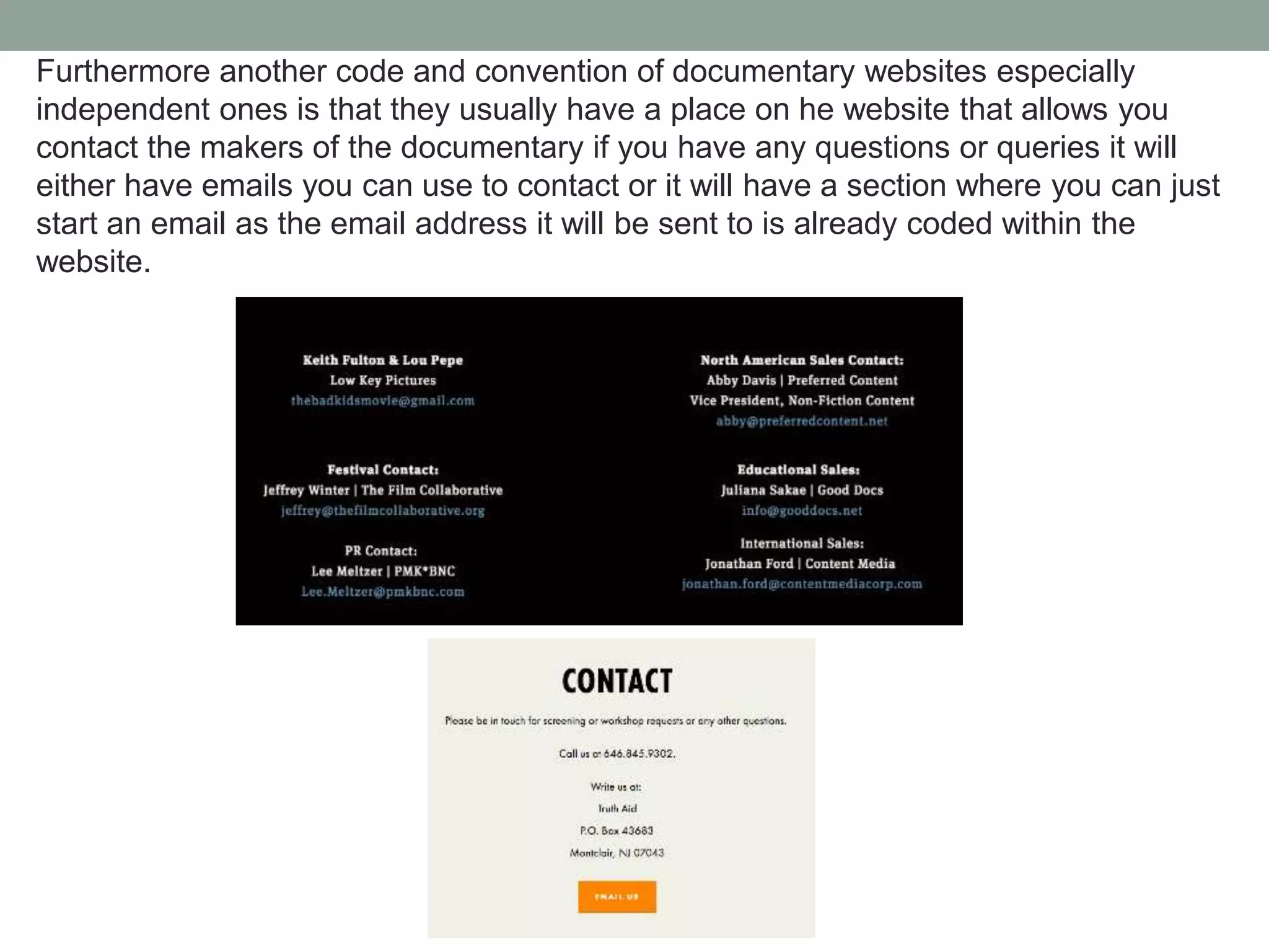Furthermore another code and convention of documentary websites especially
independent ones is that they usually have a place on he website that allows you
contact the makers of the documentary if you have any questions or queries it will
either have emails you can use to contact or it will have a section where you can just
start an email as the email address it will be sent to is already coded within the
website.
 