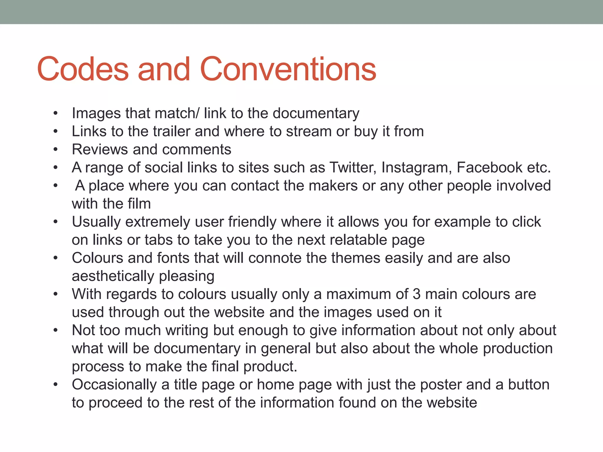 Codes and Conventions
• Images that match/ link to the documentary
• Links to the trailer and where to stream or buy it from
• Reviews and comments
• A range of social links to sites such as Twitter, Instagram, Facebook etc.
• A place where you can contact the makers or any other people involved
with the film
• Usually extremely user friendly where it allows you for example to click
on links or tabs to take you to the next relatable page
• Colours and fonts that will connote the themes easily and are also
aesthetically pleasing
• With regards to colours usually only a maximum of 3 main colours are
used through out the website and the images used on it
• Not too much writing but enough to give information about not only about
what will be documentary in general but also about the whole production
process to make the final product.
• Occasionally a title page or home page with just the poster and a button
to proceed to the rest of the information found on the website
 