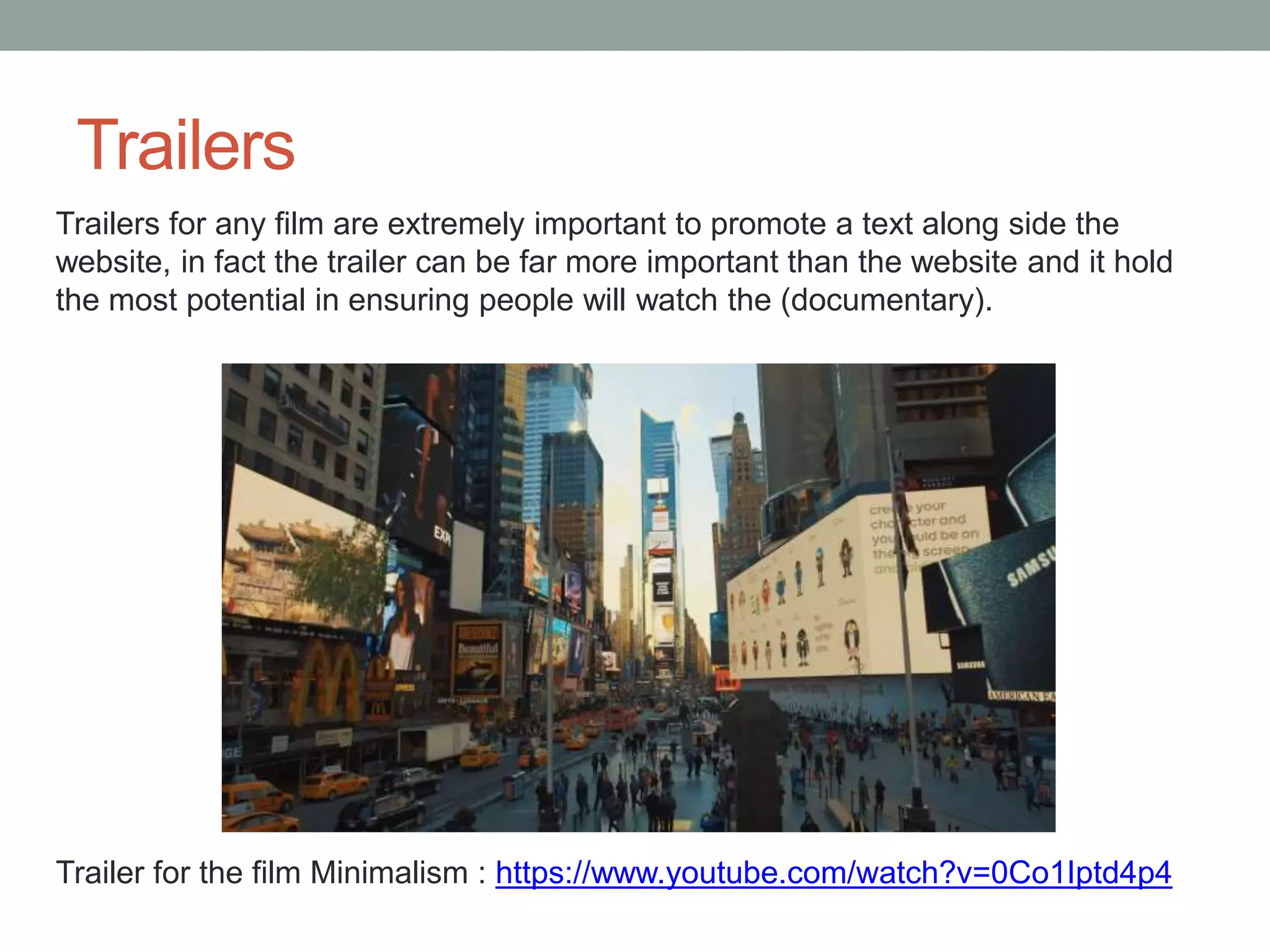 Trailers for any film are extremely important to promote a text along side the
website, in fact the trailer can be far more important than the website and it hold
the most potential in ensuring people will watch the (documentary).
Trailers
Trailer for the film Minimalism : https://www.youtube.com/watch?v=0Co1Iptd4p4
 