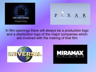 In film openings there will always be a production logo
 and a distribution logo of the major companies which
        are involved with the making of that film
 