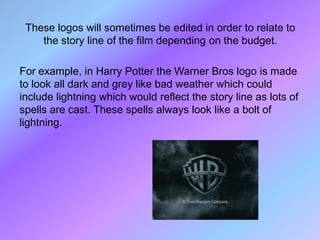 These logos will sometimes be edited in order to relate to
    the story line of the film depending on the budget.

For example, in Harry Potter the Warner Bros logo is made
to look all dark and grey like bad weather which could
include lightning which would reflect the story line as lots of
spells are cast. These spells always look like a bolt of
lightning.
 